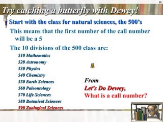 Try catching a butterfly with Dewey! Start with the class for natural sciences, the 500’s   This means that the first number of the call number will be a 5  The 10 divisions of the 500 class are: 510 Mathematics  520 Astronomy  530 Physics  540 Chemistry  550 Earth Sciences  560 Paleontology  570 Life Sciences  580 Botanical Sciences  590 Zoological Sciences   From Let's Do Dewey ,   What is a call number?   