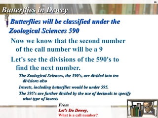 Butterflies in Dewey Butterflies will be classified under the Zoological Sciences 590   Now we know that the second number of the call number will be a 9  Let's see the divisions of the 590's to find the next number.   The Zoological Sciences, the 590's, are divided into ten divisions also  Insects, including butterflies would be under 595.  The 595's are further divided by the use of decimals to specify what type of insects   From Let's Do Dewey ,   What is a call number?   
