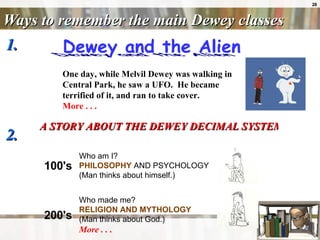 Ways to remember the main Dewey classes 1.  2.  A STORY ABOUT THE DEWEY DECIMAL SYSTEM OF CLASSIFICATION  One day, while Melvil Dewey was walking in Central Park, he saw a UFO.  He became terrified of it, and ran to take cover. More . . .                      Who made me?  RELIGION AND MYTHOLOGY  (Man thinks about God.) More . . .   200's                     Who am I?  PHILOSOPHY  AND PSYCHOLOGY  (Man thinks about himself.) 100's 