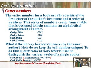 Let’s go Cuttering! Cutter numbers  The cutter number for a book usually consists of the first letter of the author's last name and a series of numbers. This series of numbers comes from a table that is designed to help maintain an alphabetical arrangement of names. Conley, Ellen C767  Conley, Robert  C768  Cook, Robin  C77  Cook, Thomas  C773 What if the library has several works by the same author? How do we keep the call number unique? To do that a  work mark  or  work letter  is used to distinguish the various works of a single author.  Cook, Robin  A cceptable Risk  813.54 C77 a   Cook, Robin  F ever  813.54 C77 f   http://www.mtsu.edu/~vvesper/dewey2.htm#Cutter 
