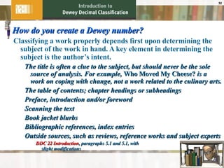 How do you create a Dewey number? Classifying a work properly depends first upon determining the subject of the work in hand. A key element in determining the subject is the author’s intent. The title is often a clue to the subject, but should never be the sole source of analysis. For example,  Who Moved My Cheese?  is a work on coping with change, not a work related to the culinary arts. The table of contents; chapter headings or subheadings Preface, introduction and/or foreword Scanning the text Book jacket blurbs Bibliographic references, index entries Outside sources, such as reviews, reference works and subject experts DDC 22 Introduction , paragraphs 5.1 and 5.1, with  slight modifications 