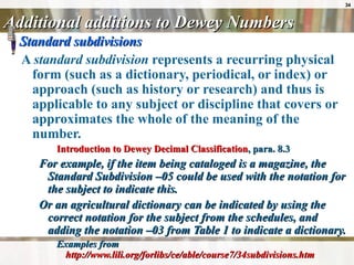 Additional additions to Dewey Numbers Standard subdivisions A  standard subdivision  represents a recurring physical form (such as a dictionary, periodical, or index) or approach (such as history or research) and thus is applicable to any subject or discipline that covers or approximates the whole of the meaning of the number. Introduction to Dewey Decimal Classification , para. 8.3 For example, if the item being cataloged is a magazine, the Standard Subdivision –05 could be used with the notation for the subject to indicate this.  Or an agricultural dictionary can be indicated by using the correct notation for the subject from the schedules, and adding the notation –03 from Table 1 to indicate a dictionary.  Examples from  http://www.lili.org/forlibs/ce/able/course7/34subdivisions.htm 