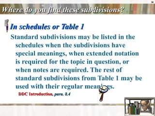 Where do you find these subdivisions? In schedules or Table 1 Standard subdivisions may be listed in the schedules when the subdivisions have special meanings, when extended notation is required for the topic in question, or when notes are required. The rest of standard subdivisions from Table 1 may be used with their regular meanings. DDC Introduction , para. 8.4 