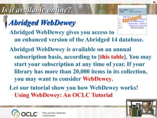 Is it available online? Abridged WebDewey Abridged WebDewey gives you access to  an enhanced version of the Abridged 14 database.  Abridged   WebDewey is available on an annual subscription basis, according to [ this table ]. You may start your subscription at any time of year. If your library has more than 20,000 items in its collection, you may want to consider  WebDewey . Let our tutorial show you how WebDewey works!  Using  WebDewey : An OCLC Tutorial   