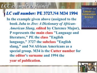 LCC example explained LC call number:  PE 3727.N4 M34 1994 In the example given above (assigned to the book  Juba to Jive: A Dictionary of African-American Slang ,  edited  by Clarence Major), P represents the  main class  "Language and literature," PE the  class  "English language," 3727 the  subclass  "English slang," and N4 African Americans as a special group. M34 is the  Cutter number  for the  editor 's  surname  and 1994 the  year of publication .   