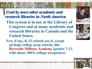 Is LCC just used by LC? Used by most other academic and research libraries in North America This system is in use at the Library of Congress and at many academic and research libraries in Canada and the United States.  Few, if any, K-12 schools use it, except perhaps college prep schools, like  Riverside Military Academy  (grades 7-12, with about 100% college acceptance) 