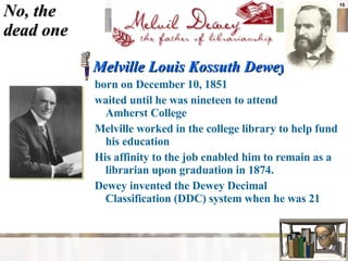No, the  dead one Melville Louis Kossuth Dewey  born on December 10, 1851  waited until he was nineteen to attend  Amherst College  Melville worked in the college library to help fund his education  His affinity to the job enabled him to remain as a librarian upon graduation in 1874.  Dewey invented the Dewey Decimal  Classification (DDC) system when he was 21  