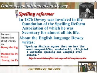 Other accomplishments of Dewey Spelling reformer In 1876 Dewey was involved in the foundation of the Spelling Reform Association of which he was Secretary for almost all his life.  About the English language Dewey writes: “ Speling Skolars agree that we hav the most unsyentifik, unskolarli, illojikal & wasteful speling ani languaj ever ataind.”   http://www.childrenofthecode.org/code-history/dewey.htm For more information about Dewey, see  Dewey the Right Thing   Dishing the Dirt on  Melvil  Dewey, the Father of Modern Library Science   