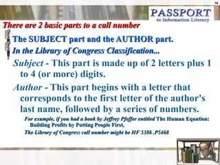 There are 2 basic parts to a call number The SUBJECT part and the AUTHOR part. In the Library of Congress Classification... Subject  - This part is made up of 2 letters plus 1 to 4 (or more) digits. Author  - This part begins with a letter that corresponds to the first letter of the author's last name, followed by a series of numbers. For example, if you had a book by Jeffrey Pfeffer entitled  The Human Equation:  Building Profits by Putting People First ,  The Library of Congress call number might be HF 5386 .P5468  