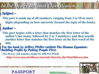 In the Dewey Decimal Classification... Subject –   This part is made up of all numbers, ranging from 3 to 10 or more digits (depending on how narrowly focused the topic of the book).   Author –   This part begins with a letter that matches the first letter of the author's last name, followed by 2 or 3 numbers, and then usually another letter that matches the first letter of the first word of the title.   For the book by Jeffrey Pfeffer entitled  The Human Equation: Building Profits by Putting People First : The Dewey call number might be 658.314 P524h     http://www.emu.edu/library/tutorials/Tutorial_dist/Mod1Bdewey.htm 
