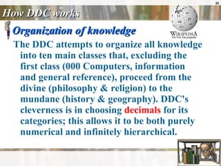 How DDC works Organization of knowledge The DDC attempts to organize all knowledge into ten main classes that, excluding the first class (000 Computers, information and general reference), proceed from the divine (philosophy & religion) to the mundane (history & geography). DDC's cleverness is in choosing  decimals  for its categories; this allows it to be both purely numerical and infinitely hierarchical.  