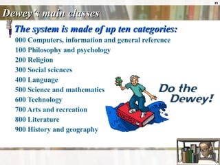 Dewey’s main classes The system is made of up ten categories: 000 Computers, information and general reference  100 Philosophy and psychology  200 Religion  300 Social sciences  400 Language  500 Science and mathematics  600 Technology  700 Arts and recreation  800 Literature  900 History and geography  