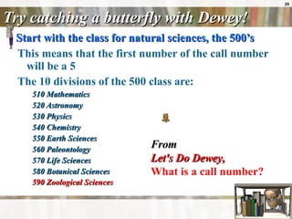 Try catching a butterfly with Dewey! Start with the class for natural sciences, the 500’s   This means that the first number of the call number will be a 5  The 10 divisions of the 500 class are: 510 Mathematics  520 Astronomy  530 Physics  540 Chemistry  550 Earth Sciences  560 Paleontology  570 Life Sciences  580 Botanical Sciences  590 Zoological Sciences   From Let's Do Dewey ,   What is a call number?   