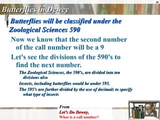 Butterflies in Dewey Butterflies will be classified under the Zoological Sciences 590   Now we know that the second number of the call number will be a 9  Let's see the divisions of the 590's to find the next number.   The Zoological Sciences, the 590's, are divided into ten divisions also  Insects, including butterflies would be under 595.  The 595's are further divided by the use of decimals to specify what type of insects   From Let's Do Dewey ,   What is a call number?   