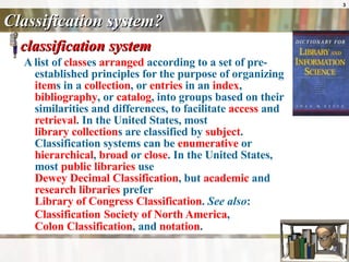 Classification system?  classification system  A list of  class es  arranged  according to a set of pre-established principles for the purpose of organizing  item s in a  collection , or  entries  in an  index ,  bibliography , or  catalog , into groups based on their similarities and differences, to facilitate  access  and  retrieval . In the United States, most  library collection s are classified by  subject . Classification systems can be  enumerative  or  hierarchical ,  broad  or  close . In the United States, most  public libraries  use  Dewey Decimal Classification , but  academic  and  research libraries  prefer  Library of Congress Classification .  See also :  Classification   Society of North America ,  Colon Classification , and  notation .  