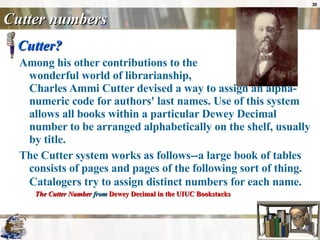 Cutter numbers Cutter?  Among his other contributions to the  wonderful world of librarianship,  Charles Ammi Cutter devised a way to assign an alpha-numeric code for authors' last names. Use of this system allows all books within a particular Dewey Decimal number to be arranged alphabetically on the shelf, usually by title.  The Cutter system works as follows--a large book of tables consists of pages and pages of the following sort of thing. Catalogers try to assign distinct numbers for each name.   The Cutter Number  from  Dewey Decimal in the UIUC  Bookstacks 
