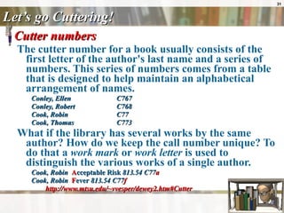 Let’s go Cuttering! Cutter numbers  The cutter number for a book usually consists of the first letter of the author's last name and a series of numbers. This series of numbers comes from a table that is designed to help maintain an alphabetical arrangement of names. Conley, Ellen C767  Conley, Robert  C768  Cook, Robin  C77  Cook, Thomas  C773 What if the library has several works by the same author? How do we keep the call number unique? To do that a  work mark  or  work letter  is used to distinguish the various works of a single author.  Cook, Robin  A cceptable Risk  813.54 C77 a   Cook, Robin  F ever  813.54 C77 f   http://www.mtsu.edu/~vvesper/dewey2.htm#Cutter 