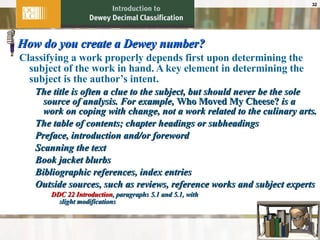 How do you create a Dewey number? Classifying a work properly depends first upon determining the subject of the work in hand. A key element in determining the subject is the author’s intent. The title is often a clue to the subject, but should never be the sole source of analysis. For example,  Who Moved My Cheese?  is a work on coping with change, not a work related to the culinary arts. The table of contents; chapter headings or subheadings Preface, introduction and/or foreword Scanning the text Book jacket blurbs Bibliographic references, index entries Outside sources, such as reviews, reference works and subject experts DDC 22 Introduction , paragraphs 5.1 and 5.1, with  slight modifications 