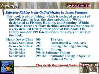 Example Saltwater Fishing in the Gulf of Mexico  by James Ferguson   This book is about fishing, which is included as a part of the 700 class. In fact, the class subdivision 799 is designated as Fishing, Hunting, and Shooting. Within this class, there are more decimal subclasses that provide a very detailed Dewey description of this book. The Dewey number 799.166 describes the subject matter of the book.   Major Dewey Class 700  The Arts  Dewey SubClass:  790 Recreational & Perf. Arts  Dewey SubClass:  799  Fishing, Hunting, Shooting  Subdivision  799.1  Fishing  Subdivision  799.16  Saltwater Fishing  Subdivision  799.166  Saltwater Fishing in Specific  Bodies of Water  Where does the Dewey Decimal Number come from?   