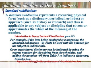 Additional additions to Dewey Numbers Standard subdivisions A  standard subdivision  represents a recurring physical form (such as a dictionary, periodical, or index) or approach (such as history or research) and thus is applicable to any subject or discipline that covers or approximates the whole of the meaning of the number. Introduction to Dewey Decimal Classification , para. 8.3 For example, if the item being cataloged is a magazine, the Standard Subdivision –05 could be used with the notation for the subject to indicate this.  Or an agricultural dictionary can be indicated by using the correct notation for the subject from the schedules, and adding the notation –03 from Table 1 to indicate a dictionary.  Examples from  http://www.lili.org/forlibs/ce/able/course7/34subdivisions.htm 