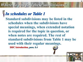Where do you find these subdivisions? In schedules or Table 1 Standard subdivisions may be listed in the schedules when the subdivisions have special meanings, when extended notation is required for the topic in question, or when notes are required. The rest of standard subdivisions from Table 1 may be used with their regular meanings. DDC Introduction , para. 8.4 
