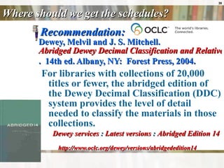 Where should we get the schedules? Recommendation: Dewey, Melvil and J. S. Mitchell.    Abridged Dewey Decimal Classification and Relative Index .  14th ed. Albany, NY:  Forest Press, 2004.   For libraries with collections of 20,000 titles or fewer, the abridged edition of the Dewey Decimal Classification (DDC) system provides the level of detail needed to classify the materials in those collections.  Dewey services  :  Latest versions  :  Abridged Edition 14  http://www.oclc.org/dewey/versions/abridgededition14 