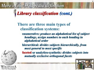 More of the Wikipedia definition Library classification  (cont.) There are three main types of classification systems: enumerative : produce an alphabetical list of subject headings, assign numbers to each heading in alphabetical order  hierarchical : divides subjects hierarchically, from most general to most specific  faceted  or analytico-synthetic : divides subjects into mutually exclusive orthogonal facets  