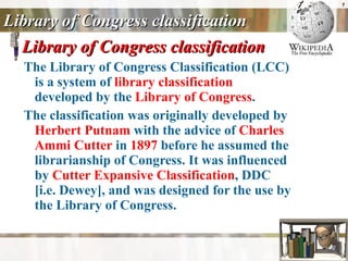 Library of Congress classification Library of Congress classification The Library of Congress Classification (LCC) is a system of  library classification  developed by the  Library of Congress .  The classification was originally developed by  Herbert Putnam  with the advice of  Charles  Ammi  Cutter  in  1897  before he assumed the librarianship of Congress. It was influenced by  Cutter Expansive Classification , DDC [i.e. Dewey], and was designed for the use by the Library of Congress.  