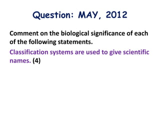 Question: MAY, 2012
Comment on the biological significance of each
of the following statements.
Classification systems are used to give scientific
names. (4)
 