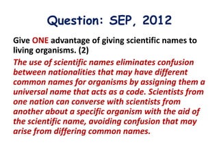 Question: SEP, 2012
Give ONE advantage of giving scientific names to
living organisms. (2)
The use of scientific names eliminates confusion
between nationalities that may have different
common names for organisms by assigning them a
universal name that acts as a code. Scientists from
one nation can converse with scientists from
another about a specific organism with the aid of
the scientific name, avoiding confusion that may
arise from differing common names.
 