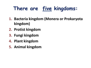 There are five kingdoms:
1. Bacteria kingdom (Monera or Prokaryota
   kingdom)
2. Protist kingdom
3. Fungi kingdom
4. Plant kingdom
5. Animal kingdom
 