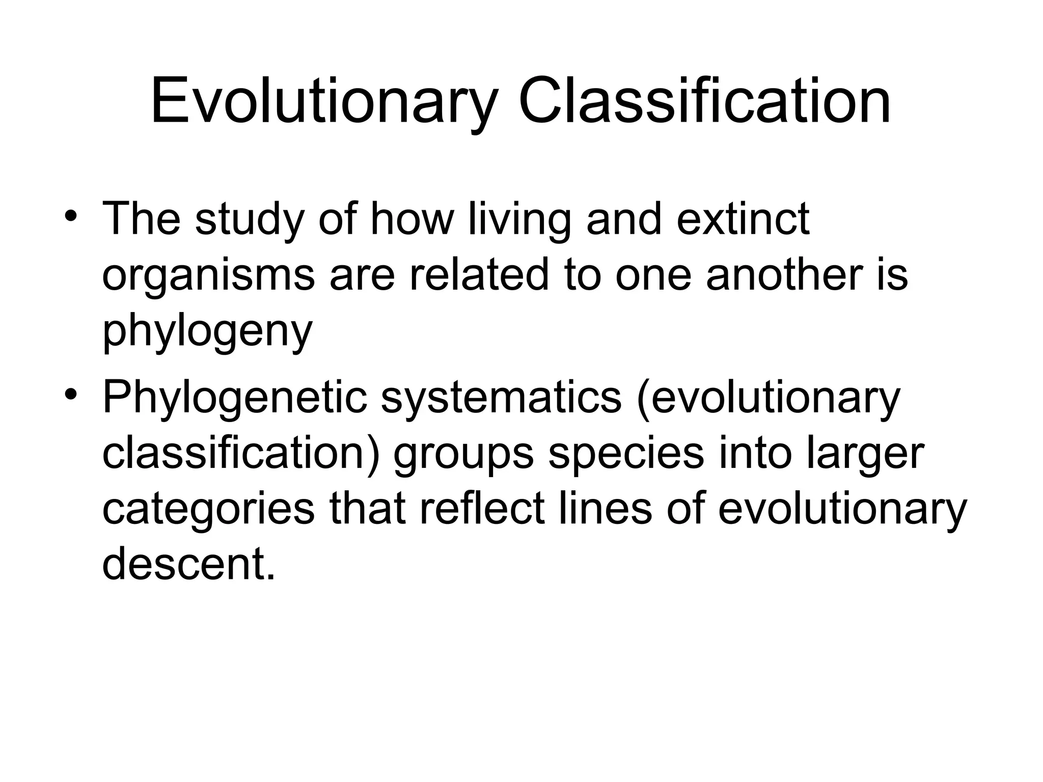 Evolutionary Classification
• The study of how living and extinct
  organisms are related to one another is
  phylogeny
• Phylogenetic systematics (evolutionary
  classification) groups species into larger
  categories that reflect lines of evolutionary
  descent.
 
