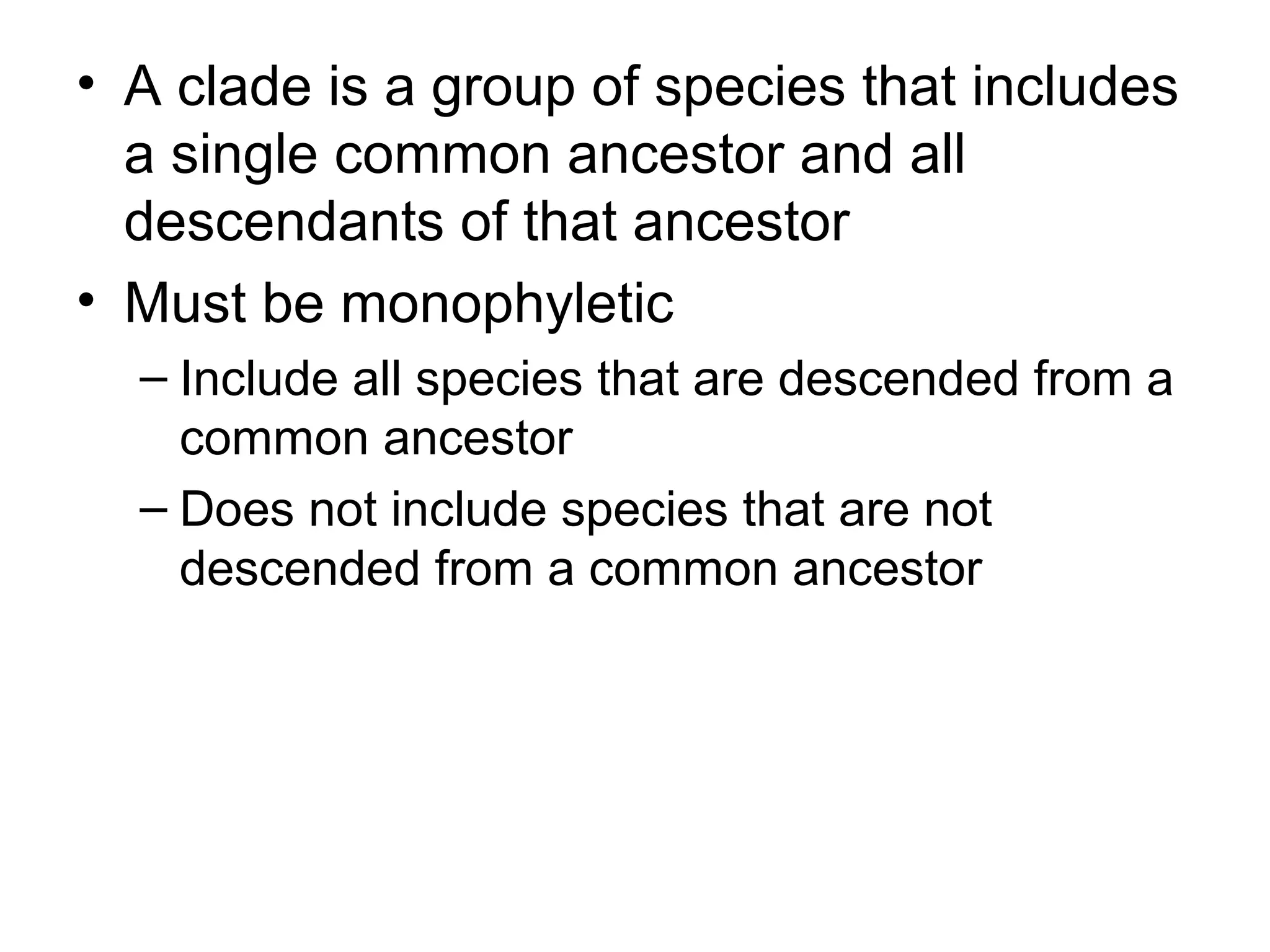 • A clade is a group of species that includes
  a single common ancestor and all
  descendants of that ancestor
• Must be monophyletic
  – Include all species that are descended from a
    common ancestor
  – Does not include species that are not
    descended from a common ancestor
 