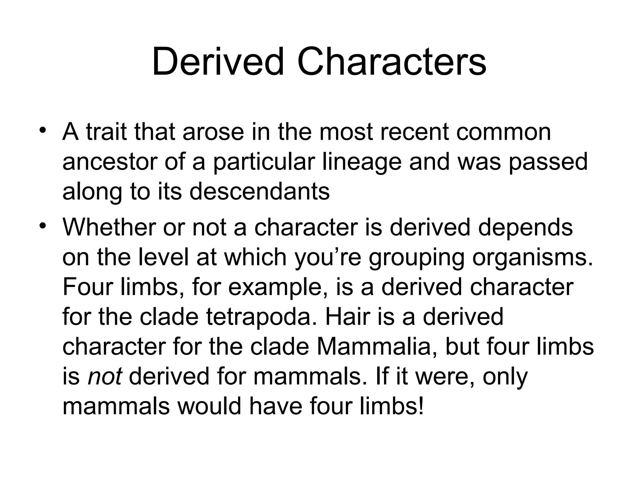 Derived Characters
• A trait that arose in the most recent common
  ancestor of a particular lineage and was passed
  along to its descendants
• Whether or not a character is derived depends
  on the level at which you’re grouping organisms.
  Four limbs, for example, is a derived character
  for the clade tetrapoda. Hair is a derived
  character for the clade Mammalia, but four limbs
  is not derived for mammals. If it were, only
  mammals would have four limbs!
 