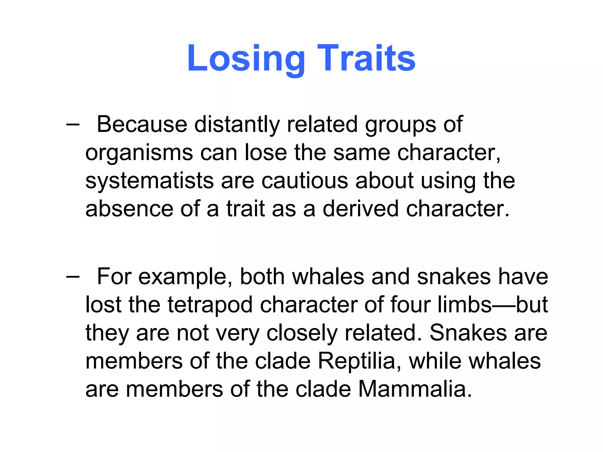 Losing Traits
– Because distantly related groups of
 organisms can lose the same character,
 systematists are cautious about using the
 absence of a trait as a derived character.

– For example, both whales and snakes have
 lost the tetrapod character of four limbs—but
 they are not very closely related. Snakes are
 members of the clade Reptilia, while whales
 are members of the clade Mammalia.
 
