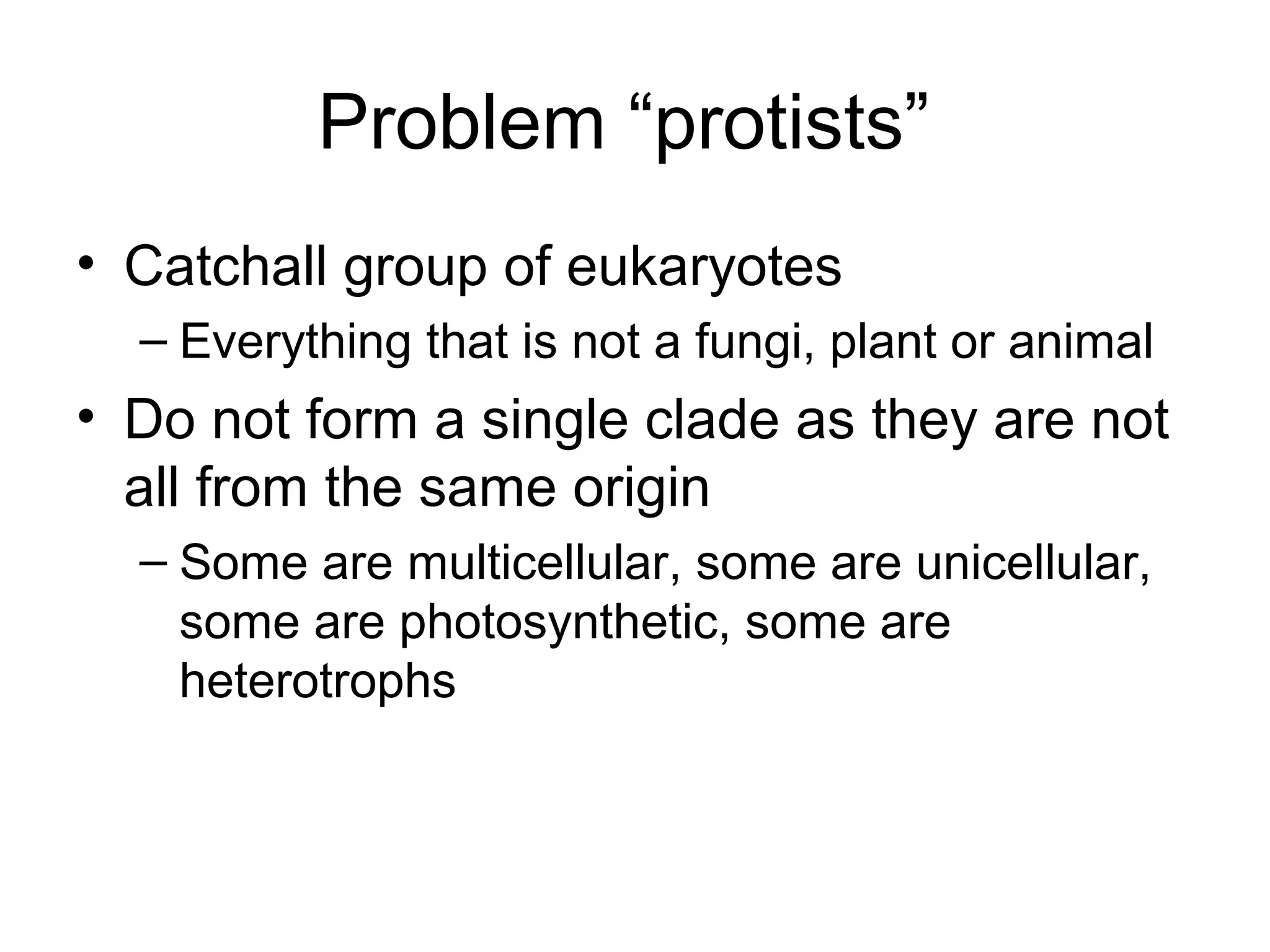 Problem “protists”
• Catchall group of eukaryotes
  – Everything that is not a fungi, plant or animal
• Do not form a single clade as they are not
  all from the same origin
  – Some are multicellular, some are unicellular,
    some are photosynthetic, some are
    heterotrophs
 