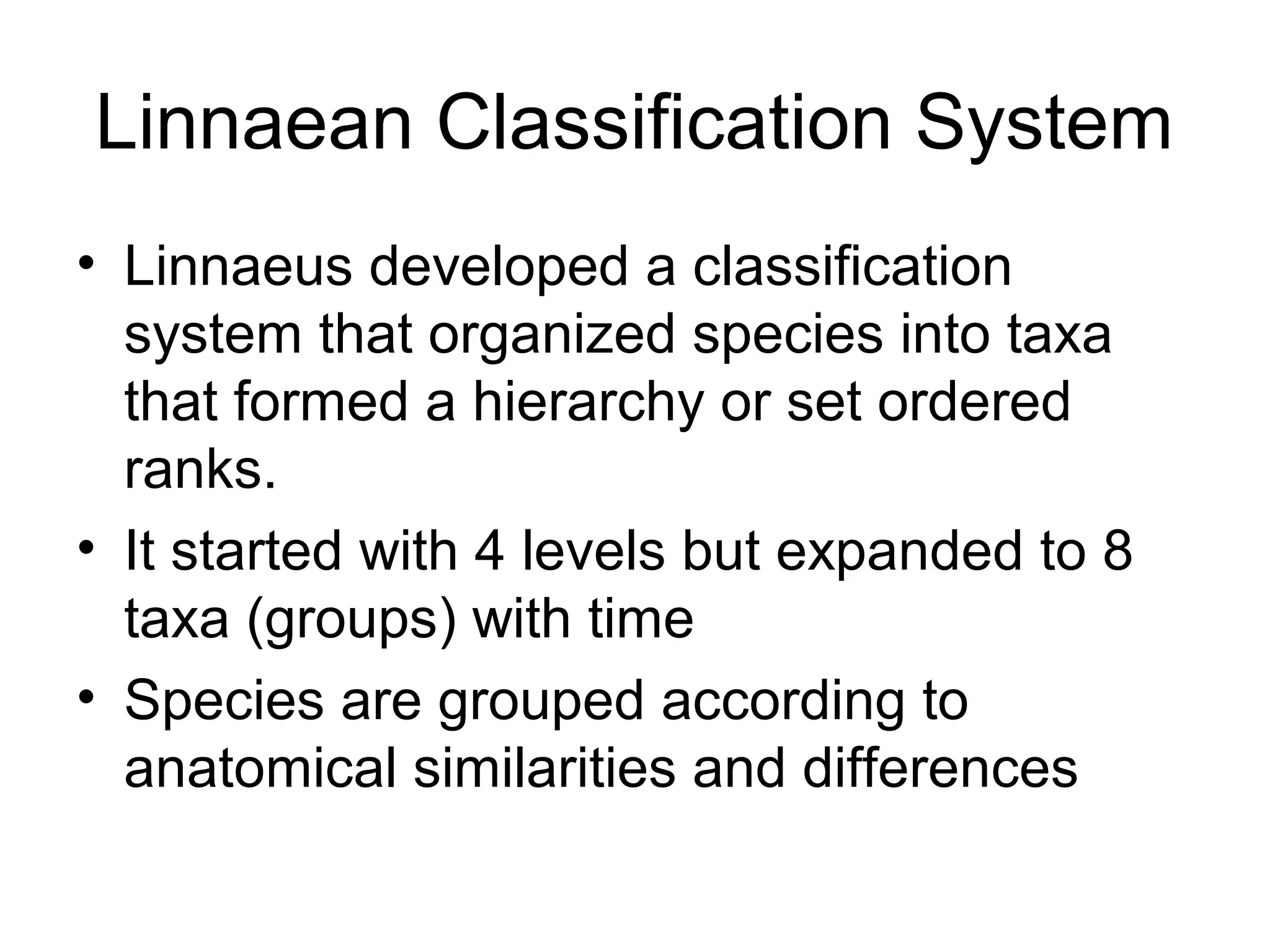 Linnaean Classification System
• Linnaeus developed a classification
  system that organized species into taxa
  that formed a hierarchy or set ordered
  ranks.
• It started with 4 levels but expanded to 8
  taxa (groups) with time
• Species are grouped according to
  anatomical similarities and differences
 