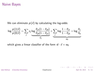 Naive Bayes
We can eliminate p (x) by calculating the log-odds:
log
p (1|x)
p (0|x)
=
j
xj log
θj1(1 − θj0)
θj0(1 − θj1)
wj
+
j
log
1 − θj1
1 − θj0
+ log
θ1
θ0
w0
which gives a linear classiﬁer of the form w · x + w0
Jake Hofman (Columbia University) Classiﬁcation April 26, 2013 9 / 11
 