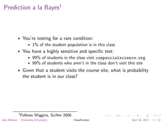 Prediction a la Bayes1
• You’re testing for a rare condition:
• 1% of the student population is in this class
• You have a highly sensitive and speciﬁc test:
• 99% of students in the class visit compsocialscience.org
• 99% of students who aren’t in the class don’t visit this site
• Given that a student visits the course site, what is probability
the student is in our class?
1
Follows Wiggins, SciAm 2006
Jake Hofman (Columbia University) Classiﬁcation April 26, 2013 2 / 11
 