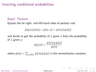 Inverting conditional probabilities
Bayes’ Theorem
Equate the far right- and left-hand sides of product rule
p (y|x) p (x) = p (x, y) = p (x|y) p (y)
and divide to get the probability of y given x from the probability
of x given y:
p (y|x) =
p (x|y) p (y)
p (x)
where p (x) = y∈ΩY
p (x|y) p (y) is the normalization constant.
Jake Hofman (Columbia University) Classiﬁcation April 26, 2013 4 / 11
 