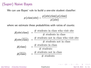 (Super) Naive Bayes
We can use Bayes’ rule to build a one-site student classiﬁer:
p (class|site) =
p (site|class) p (class)
p (site)
where we estimate these probabilities with ratios of counts:
ˆp(site|class) =
# students in class who visit site
# students in class
ˆp(site|class) =
# students not in class who visit site
# students not in class
ˆp(class) =
# students in class
# students
ˆp(class) =
# students not in class
# students
Jake Hofman (Columbia University) Classiﬁcation April 26, 2013 6 / 11
 