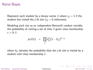 Naive Bayes
Represent each student by a binary vector x where xj = 1 if the
student has visited the j-th site (xj = 0 otherwise).
Modeling each site as an independent Bernoulli random variable,
the probability of visiting a set of sites x given class membership
c = 0, 1:
p (x|c) =
j
θ
xj
jc (1 − θjc)1−xj
where θjc denotes the probability that the j-th site is visited by a
student with class membership c.
Jake Hofman (Columbia University) Classiﬁcation April 26, 2013 7 / 11
 