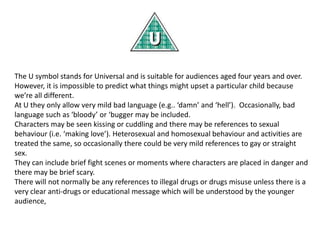 The U symbol stands for Universal and is suitable for audiences aged four years and over.
However, it is impossible to predict what things might upset a particular child because
we’re all different.
At U they only allow very mild bad language (e.g.. ‘damn’ and ‘hell’). Occasionally, bad
language such as ‘bloody’ or ‘bugger may be included.
Characters may be seen kissing or cuddling and there may be references to sexual
behaviour (i.e. ‘making love’). Heterosexual and homosexual behaviour and activities are
treated the same, so occasionally there could be very mild references to gay or straight
sex.
They can include brief fight scenes or moments where characters are placed in danger and
there may be brief scary.
There will not normally be any references to illegal drugs or drugs misuse unless there is a
very clear anti-drugs or educational message which will be understood by the younger
audience,

 