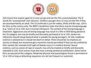 12A means that anyone aged 12 or over can go and see the film unaccompanied. The A
stands for ‘accompanied’ and ‘advisory’. Children younger than 12 may see the film if they
are accompanied by an adult. The 12 certificate is just for videos, DVDs and Blu-rays. 12A is
for films at the cinema only. The BBFC's Guidelines state that there may be strong language
(e.g. 'fuck') at 12 or 12A, but it must be infrequent. The context of the strong language is
important. Aggressive uses of strong language may result in a film or DVD being placed at
the 15 category. Sex may be briefly and discreetly portrayed at 12 or 12A. Verbal sex
references should not go beyond what is suitable for young teenagers. At 12A, moderate
violence is allowed but it should not dwell on detail. There should be no emphasis on
injuries or blood, but occasional gory moments may be permitted if they can be justified by
their context (for example brief sight of bloody injury in a medical drama). Sexual
violence, such as scenes of rape or assault, may only be implied or briefly and discreetly
indicated at 12A. Such scenes must also have a strong contextual justification. Some horror
films are passed at this category. Moderate physical and psychological threat is permitted at
12 or 12A as long as disturbing sequences are not too frequent or sustained.

 