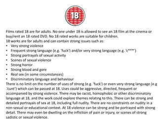 Films rated 18 are for adults. No-one under 18 is allowed to see an 18 film at the cinema or
buy/rent an 18 rated DVD. No 18 rated works are suitable for children.
18 works are for adults and can contain strong issues such as:
• Very strong violence
• Frequent strong language (e.g. 'fuck') and/or very strong language (e.g. ‘c***’)
• Strong portrayals of sexual activity
• Scenes of sexual violence
• Strong horror
• Strong blood and gore
• Real sex (in some circumstances)
• Discriminatory language and behaviour
There is no limit on the number of uses of strong (e.g. 'fuck') or even very strong language (e.g
.‘cunt’) which can be passed at 18. Uses could be aggressive, directed, frequent or
accompanied by strong violence. There may be racist, homophobic or other discriminatory
language at 18, and the work could explore themes relating to this. There can be strong and
detailed portrayals of sex at 18, including full nudity. There are no constraints on nudity in a
non-sexual or educational context. At 18 violence can be strong and be portrayed with strong
detail. There may even be dwelling on the infliction of pain or injury, or scenes of strong
sadistic or sexual violence.

 