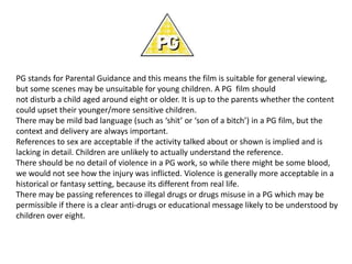 PG stands for Parental Guidance and this means the film is suitable for general viewing,
but some scenes may be unsuitable for young children. A PG film should
not disturb a child aged around eight or older. It is up to the parents whether the content
could upset their younger/more sensitive children.
There may be mild bad language (such as ‘shit’ or ‘son of a bitch’) in a PG film, but the
context and delivery are always important.
References to sex are acceptable if the activity talked about or shown is implied and is
lacking in detail. Children are unlikely to actually understand the reference.
There should be no detail of violence in a PG work, so while there might be some blood,
we would not see how the injury was inflicted. Violence is generally more acceptable in a
historical or fantasy setting, because its different from real life.
There may be passing references to illegal drugs or drugs misuse in a PG which may be
permissible if there is a clear anti-drugs or educational message likely to be understood by
children over eight.

 