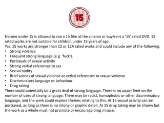 No-one under 15 is allowed to see a 15 film at the cinema or buy/rent a ‘15’ rated DVD. 15
rated works are not suitable for children under 15 years of age.
Yes. 15 works are stronger than 12 or 12A rated works and could include any of the following:
• Strong violence
• Frequent strong language (e.g. 'fuck').
• Portrayals of sexual activity
• Strong verbal references to sex
• Sexual nudity
• Brief scenes of sexual violence or verbal references to sexual violence
• Discriminatory language or behaviour
• Drug taking
There could potentially be a great deal of strong language. There is no upper limit on the
number of uses of strong language. There may be racist, homophobic or other discriminatory
language, and the work could explore themes relating to this. At 15 sexual activity can be
portrayed, as long as there is no strong or graphic detail. At 15 drug taking may be shown but
the work as a whole must not promote or encourage drug misuse.

 