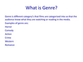 What is Genre?
Genre is different category’s that films are categorized into so that the
audience know what they are watching or reading in the media.
Examples of genre are:
Horror
Comedy
Action
Crime
Western
Romance

 