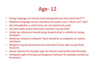Age- 12
•
•
•
•
•
•
•
•
•

Strong language can only be used infrequently but only words like f***
Moderate language can be used these are words such a ‘Bitch’ and ‘Twat’.
Any homophobic or racist terms are not aloud to be used.
Sex and nudity may be discreetly used but must be brief.
Verbal sex references should not go beyond what is suitable for young
teenagers.
Moderate violence is allowed. There should be no emphasis on injuries
and blood
Weapons may be present but not ones that 12 year olds can get there
hands on.
Sexual violence for example rape can only be used briefly and discreetly.
Infrequent sights of drugs but dangerous behavior for example suicide can
be present.

 