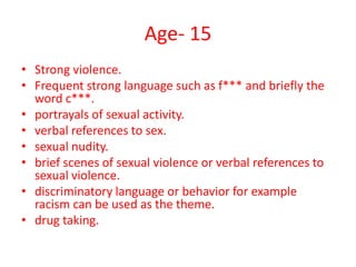Age- 15
• Strong violence.
• Frequent strong language such as f*** and briefly the
word c***.
• portrayals of sexual activity.
• verbal references to sex.
• sexual nudity.
• brief scenes of sexual violence or verbal references to
sexual violence.
• discriminatory language or behavior for example
racism can be used as the theme.
• drug taking.

 
